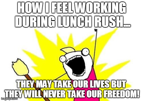 X All The Y | HOW I FEEL WORKING DURING LUNCH RUSH... THEY MAY TAKE OUR LIVES BUT THEY WILL NEVER TAKE OUR FREEDOM! | image tagged in memes,x all the y | made w/ Imgflip meme maker
