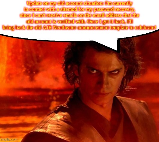 Update on my password situation! | Update on my old account situation: I'm currently in contact with a sitemod for my password recovery, since I can't receive emails on the email address that the old account is verified with. Once I get it back, I'll bring back the old AJR Neotheater announcement template to celebrate! | image tagged in anakin has something to say | made w/ Imgflip meme maker