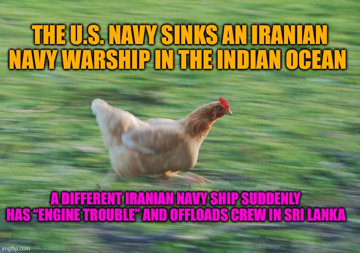 Running Chicken | THE U.S. NAVY SINKS AN IRANIAN NAVY WARSHIP IN THE INDIAN OCEAN; A DIFFERENT IRANIAN NAVY SHIP SUDDENLY HAS “ENGINE TROUBLE” AND OFFLOADS CREW IN SRI LANKA | image tagged in running chicken | made w/ Imgflip meme maker