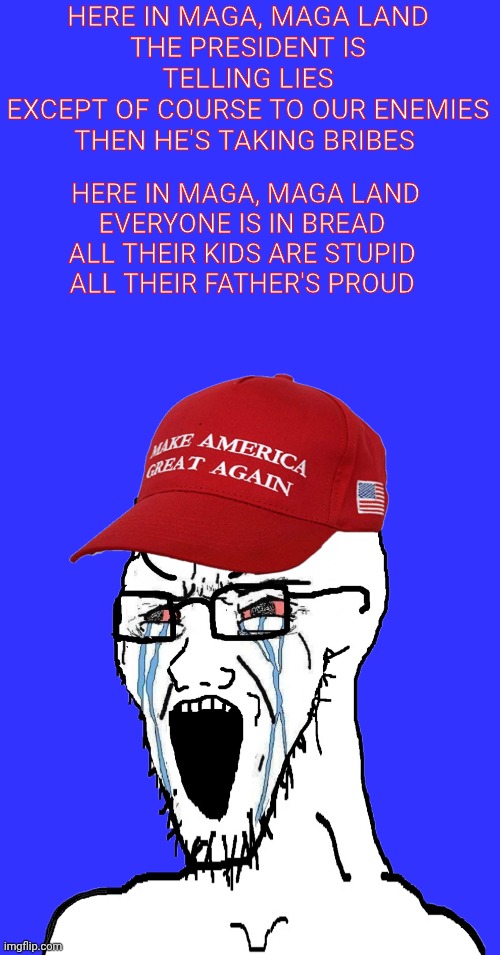 Crying MAGA wojak | HERE IN MAGA, MAGA LAND
THE PRESIDENT IS TELLING LIES
EXCEPT OF COURSE TO OUR ENEMIES
THEN HE'S TAKING BRIBES; HERE IN MAGA, MAGA LAND
EVERYONE IS IN BREAD 
ALL THEIR KIDS ARE STUPID 
ALL THEIR FATHER'S PROUD | image tagged in crying maga wojak,gwar,wojak,crying,president trump,donald trump | made w/ Imgflip meme maker