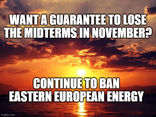 Sunset | WANT A GUARANTEE TO LOSE THE MIDTERMS IN NOVEMBER? CONTINUE TO BAN EASTERN EUROPEAN ENERGY | image tagged in sunset | made w/ Imgflip meme maker