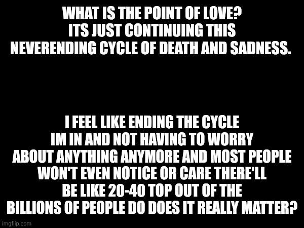 Im done with this crap | WHAT IS THE POINT OF LOVE? ITS JUST CONTINUING THIS NEVERENDING CYCLE OF DEATH AND SADNESS. I FEEL LIKE ENDING THE CYCLE IM IN AND NOT HAVING TO WORRY ABOUT ANYTHING ANYMORE AND MOST PEOPLE WON'T EVEN NOTICE OR CARE THERE'LL BE LIKE 20-40 TOP OUT OF THE BILLIONS OF PEOPLE DO DOES IT REALLY MATTER? | made w/ Imgflip meme maker