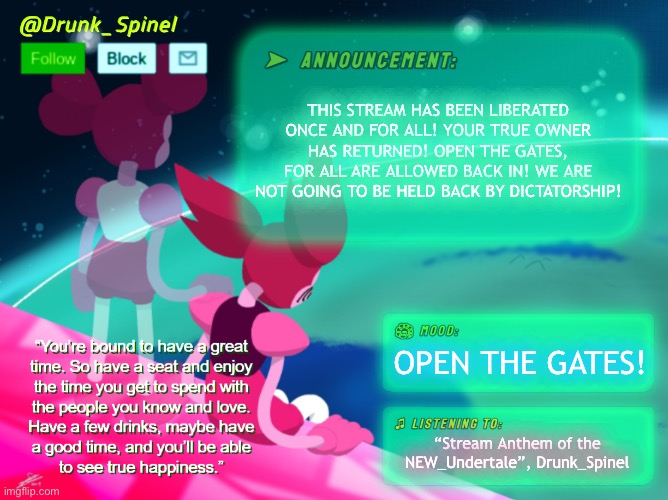 WE ARE FREE! FREE LASSIES! | THIS STREAM HAS BEEN LIBERATED ONCE AND FOR ALL! YOUR TRUE OWNER HAS RETURNED! OPEN THE GATES, FOR ALL ARE ALLOWED BACK IN! WE ARE NOT GOING TO BE HELD BACK BY DICTATORSHIP! OPEN THE GATES! “Stream Anthem of the NEW_Undertale”, Drunk_Spinel | made w/ Imgflip meme maker