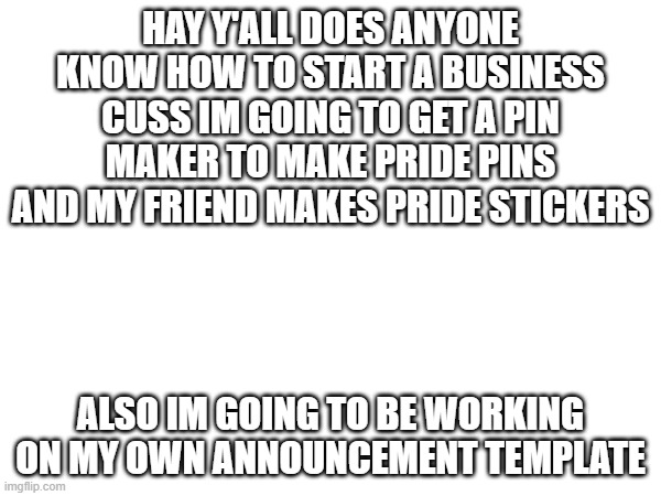 hello i miss read the rules and thoght every post had to be NSFW. and does anyone know any tips for getting guys | HAY Y'ALL DOES ANYONE KNOW HOW TO START A BUSINESS CUSS IM GOING TO GET A PIN MAKER TO MAKE PRIDE PINS AND MY FRIEND MAKES PRIDE STICKERS; ALSO IM GOING TO BE WORKING ON MY OWN ANNOUNCEMENT TEMPLATE | made w/ Imgflip meme maker