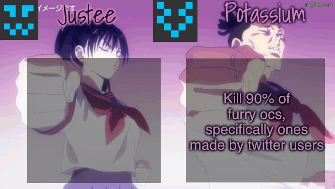 Justee n Potassium template | Kill 90% of furry ocs, specifically ones made by twitter users | image tagged in justee n potassium template | made w/ Imgflip meme maker