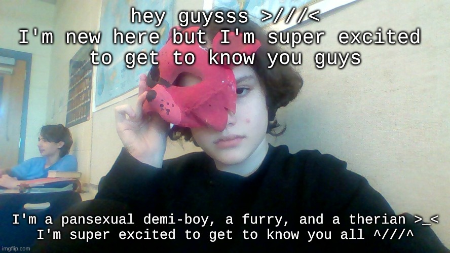 intro!! here's me >///< | hey guysss >///<
I'm new here but I'm super excited 
to get to know you guys; I'm a pansexual demi-boy, a furry, and a therian >_<
I'm super excited to get to know you all ^///^ | image tagged in furry,allow us to introduce ourselves,intro,lgbtq | made w/ Imgflip meme maker