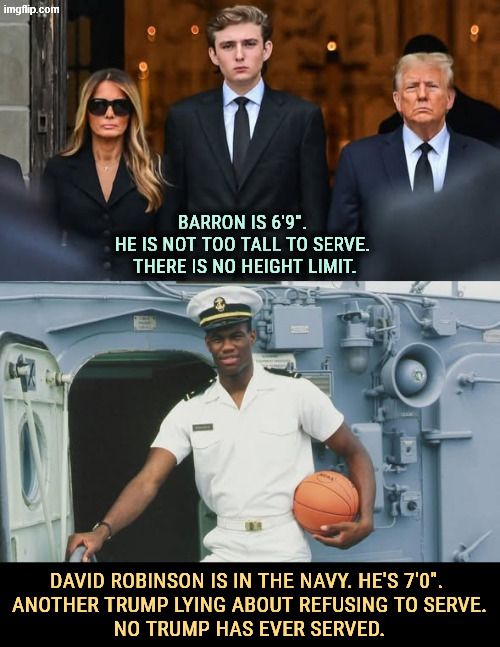 BARRON IS 6'9". 
HE IS NOT TOO TALL TO SERVE. 
THERE IS NO HEIGHT LIMIT. DAVID ROBINSON IS IN THE NAVY. HE'S 7'0". 
ANOTHER TRUMP LYING ABOUT REFUSING TO SERVE.
NO TRUMP HAS EVER SERVED. | image tagged in trump,tall,barron trump,war,military,service | made w/ Imgflip meme maker