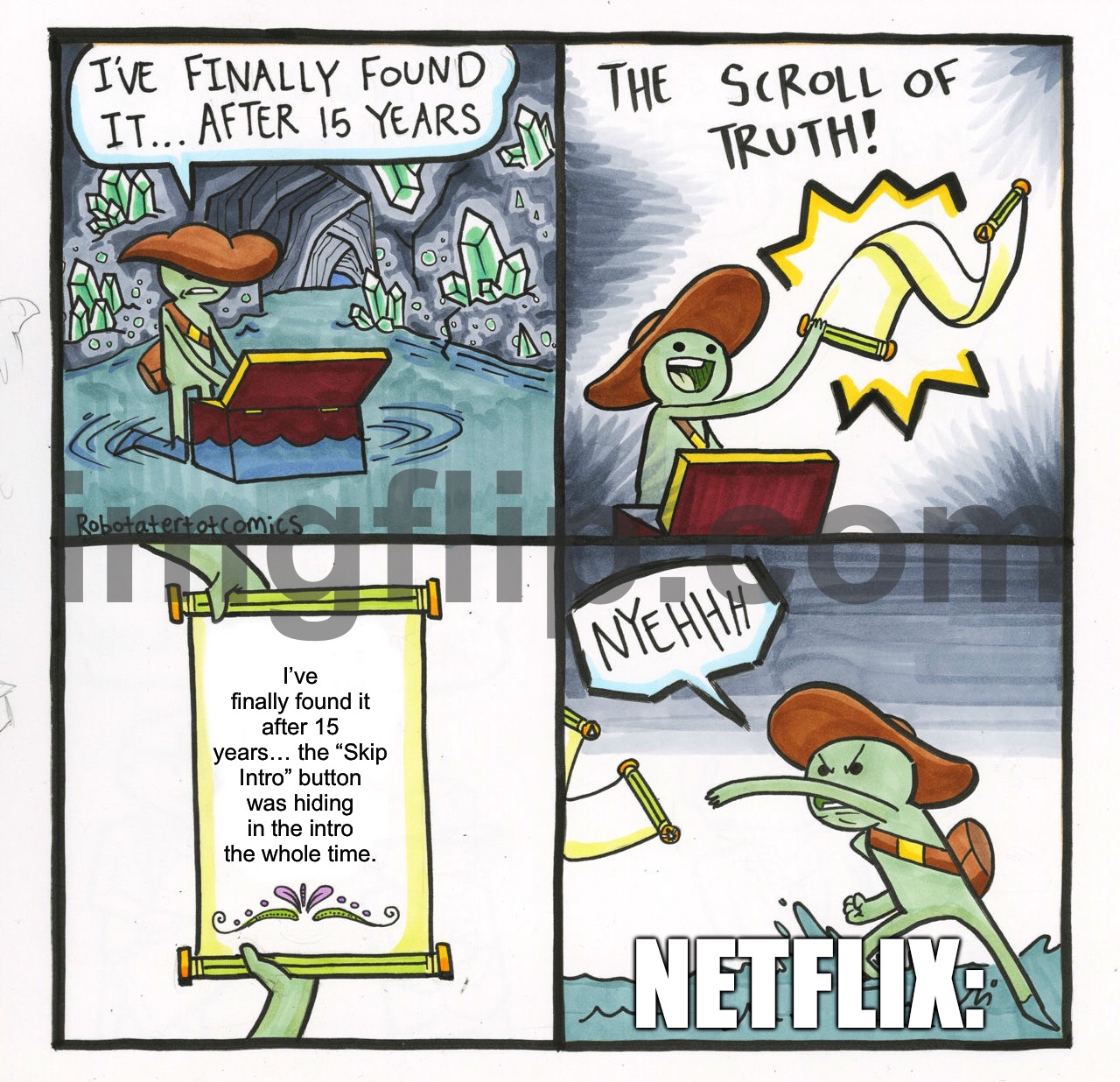 I’ve finally found it after 15 years… the “Skip Intro” button was hiding in the intro the whole time. | I’ve finally found it after 15 years… the “Skip Intro” button was hiding in the intro the whole time. NETFLIX: | image tagged in memes,the scroll of truth,skipp,intro,netflix and chill,netflix | made w/ Imgflip meme maker