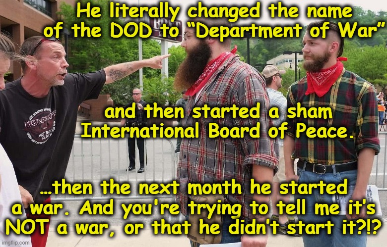 Trump's Minions Provide New Rationalizations | He literally changed the name of the DOD to “Department of War”; and then started a sham International Board of Peace. …then the next month he started a war. And you're trying to tell me it’s NOT a war, or that he didn’t start it?!? | image tagged in minions,maga,basket of deplorables,you can't handle the truth,donald trump is an idiot,fascists | made w/ Imgflip meme maker