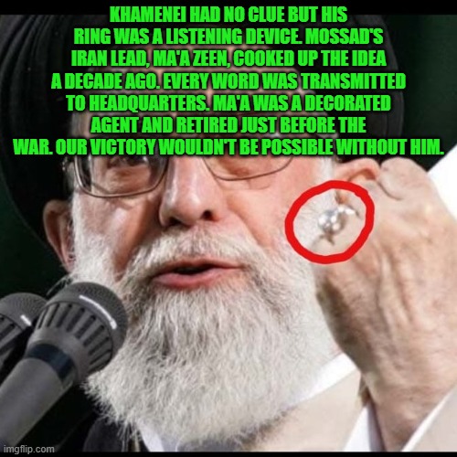 Khamenei's ring: not as good as the Oura though | KHAMENEI HAD NO CLUE BUT HIS RING WAS A LISTENING DEVICE. MOSSAD'S IRAN LEAD, MA'A ZEEN, COOKED UP THE IDEA A DECADE AGO. EVERY WORD WAS TRANSMITTED TO HEADQUARTERS. MA'A WAS A DECORATED AGENT AND RETIRED JUST BEFORE THE WAR. OUR VICTORY WOULDN'T BE POSSIBLE WITHOUT HIM. | image tagged in khamenei,iran,ring,oura,israel,spy | made w/ Imgflip meme maker