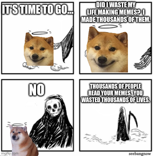 your time has come | IT'S TIME TO GO... DID I WASTE MY LIFE MAKING MEMES?  I MADE THOUSANDS OF THEM. THOUSANDS OF PEOPLE READ YOUR MEMES.  YOU WASTED THOUSANDS OF LIVES. NO | image tagged in your time has come | made w/ Imgflip meme maker