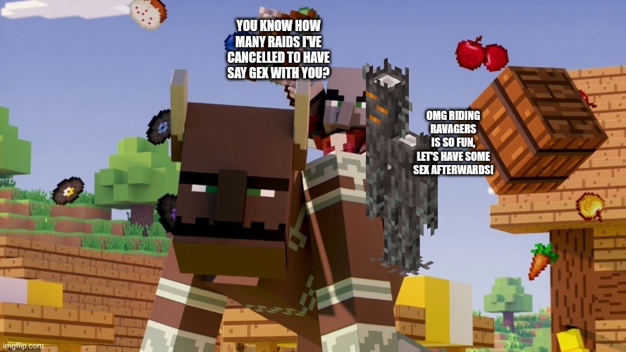 Pillager Riding Ravager | YOU KNOW HOW MANY RAIDS I'VE CANCELLED TO HAVE SAY GEX WITH YOU? OMG RIDING RAVAGERS IS SO FUN, LET'S HAVE SOME SEX AFTERWARDS! | image tagged in pillager riding ravager | made w/ Imgflip meme maker