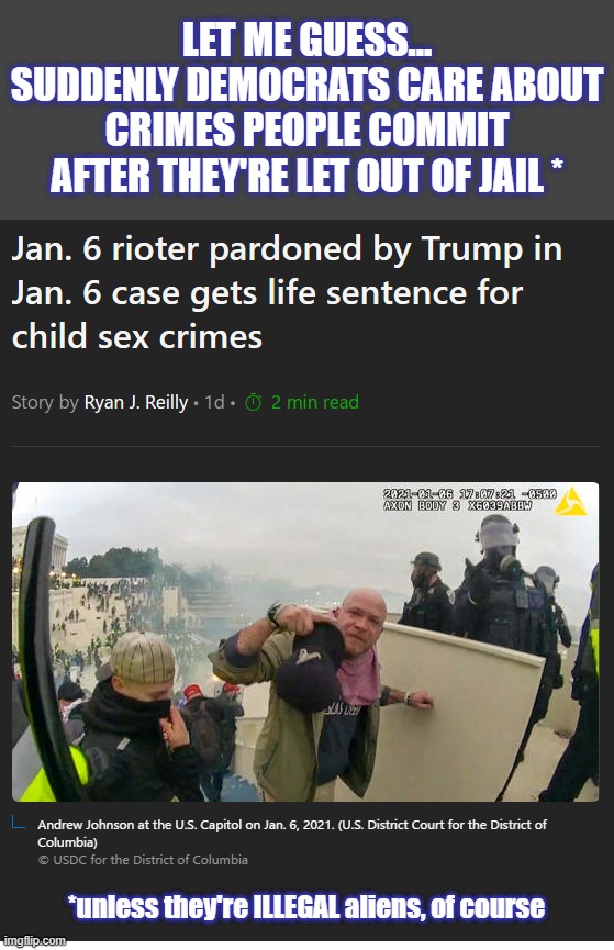 That perv should be locked up for the rest of his life.  But, if he was an ILLEGAL alien, the Dems would let him out. | LET ME GUESS...
SUDDENLY DEMOCRATS CARE ABOUT CRIMES PEOPLE COMMIT AFTER THEY'RE LET OUT OF JAIL *; *unless they're ILLEGAL aliens, of course | image tagged in liberal hypocrisy,liberal logic,hollywood liberals,liberal media,stupid liberals | made w/ Imgflip meme maker