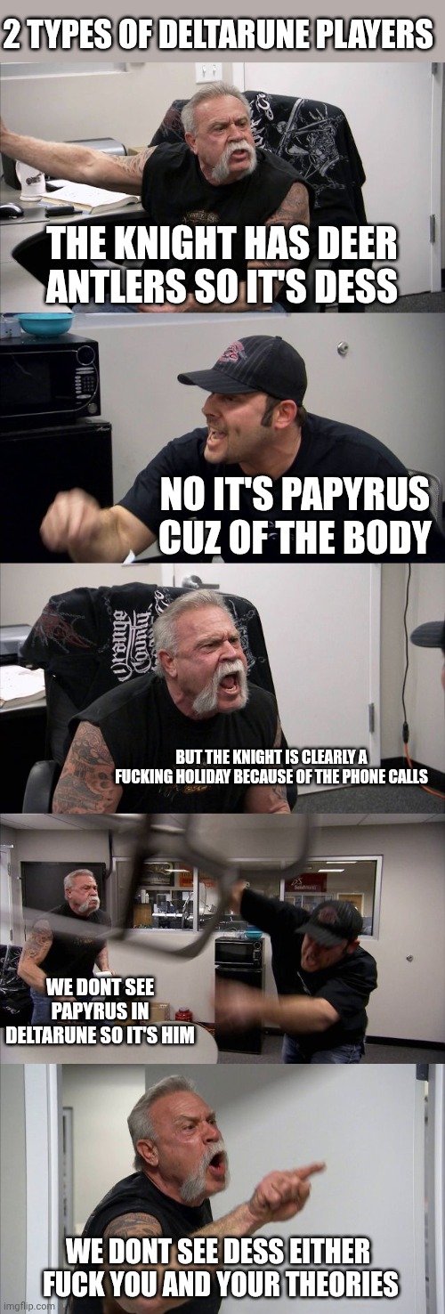 mmmh tasty susie | 2 TYPES OF DELTARUNE PLAYERS; THE KNIGHT HAS DEER ANTLERS SO IT'S DESS; NO IT'S PAPYRUS CUZ OF THE BODY; BUT THE KNIGHT IS CLEARLY A FUCKING HOLIDAY BECAUSE OF THE PHONE CALLS; WE DONT SEE PAPYRUS IN DELTARUNE SO IT'S HIM; WE DONT SEE DESS EITHER 
FUCK YOU AND YOUR THEORIES | image tagged in memes,american chopper argument | made w/ Imgflip meme maker