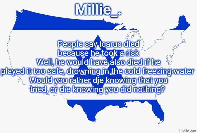 Millie's satirical United States of Israel announcement template | People say Icarus died because he took a risk
Well, he would have also died if he played it too safe, drowning in the cold freezing water 

Would you rather die knowing that you tried, or die knowing you did nothing? | image tagged in millie's satirical united states of israel announcement template | made w/ Imgflip meme maker
