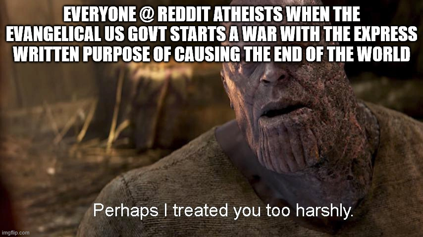 Imagine being a soldier and told to fight to CAUSE the end of the world | EVERYONE @ REDDIT ATHEISTS WHEN THE EVANGELICAL US GOVT STARTS A WAR WITH THE EXPRESS WRITTEN PURPOSE OF CAUSING THE END OF THE WORLD | image tagged in perhaps i treated you too harshly | made w/ Imgflip meme maker