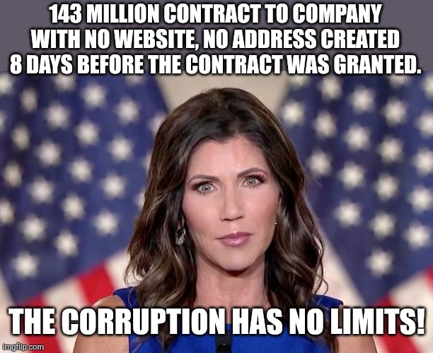 Corruption! | 143 MILLION CONTRACT TO COMPANY WITH NO WEBSITE, NO ADDRESS CREATED 8 DAYS BEFORE THE CONTRACT WAS GRANTED. THE CORRUPTION HAS NO LIMITS! | image tagged in kristi noem,donald trump,trump,maga,nevertrump meme,conservative | made w/ Imgflip meme maker