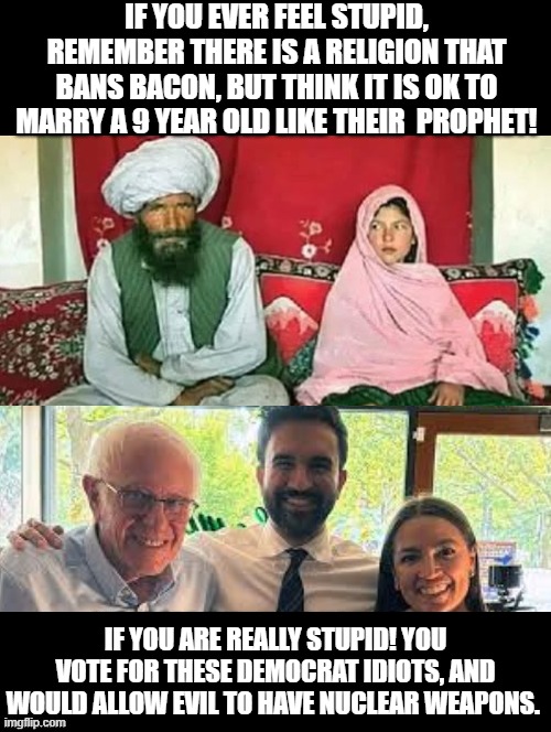 Really stupid! | IF YOU EVER FEEL STUPID, REMEMBER THERE IS A RELIGION THAT BANS BACON, BUT THINK IT IS OK TO MARRY A 9 YEAR OLD LIKE THEIR  PROPHET! IF YOU ARE REALLY STUPID! YOU VOTE FOR THESE DEMOCRAT IDIOTS, AND WOULD ALLOW EVIL TO HAVE NUCLEAR WEAPONS. | image tagged in sam elliott special kind of stupid | made w/ Imgflip meme maker