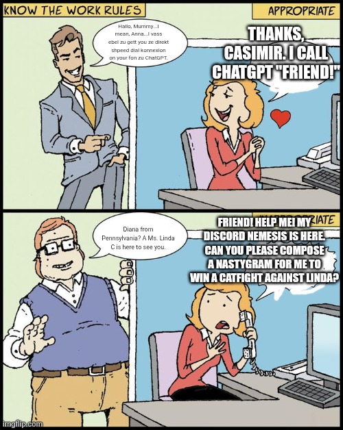 hello human resources | THANKS, CASIMIR. I CALL CHATGPT "FRIEND!"; Hallo, Mummy...I mean, Anna...I vass ebel zu gett you ze direkt shpeed dial konnexion on your fon zu ChatGPT. FRIEND! HELP ME! MY DISCORD NEMESIS IS HERE. CAN YOU PLEASE COMPOSE A NASTYGRAM FOR ME TO WIN A CATFIGHT AGAINST LINDA? Diana from Pennsylvania? A Ms. Linda C is here to see you. | image tagged in hello human resources | made w/ Imgflip meme maker