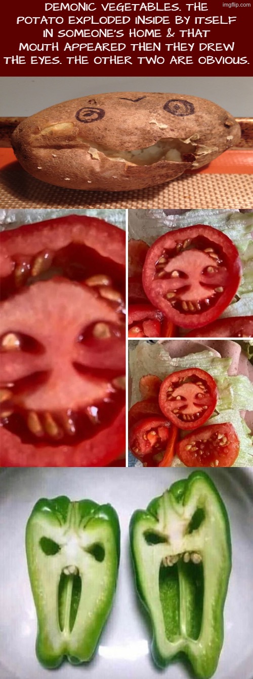 Demonic Vegetables | DEMONIC VEGETABLES. THE POTATO EXPLODED INSIDE BY ITSELF IN SOMEONE’S HOME & THAT MOUTH APPEARED THEN THEY DREW THE EYES. THE OTHER TWO ARE OBVIOUS. | image tagged in cursed images,what a terrible day to have eyes,explode,vegetables,creepy face,high-pitched demonic screeching | made w/ Imgflip meme maker