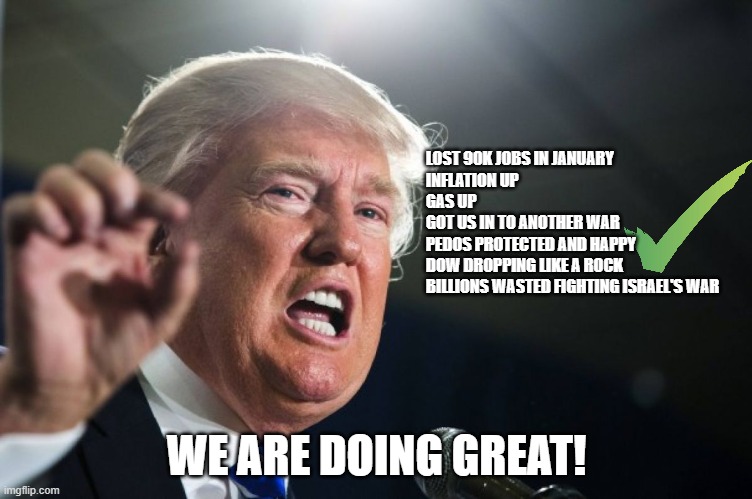 doing amazing | LOST 90K JOBS IN JANUARY
INFLATION UP
GAS UP
GOT US IN TO ANOTHER WAR
PEDOS PROTECTED AND HAPPY
DOW DROPPING LIKE A ROCK
BILLIONS WASTED FIGHTING ISRAEL'S WAR; WE ARE DOING GREAT! | image tagged in trump,iran,donald trump,maga,israel,economy | made w/ Imgflip meme maker