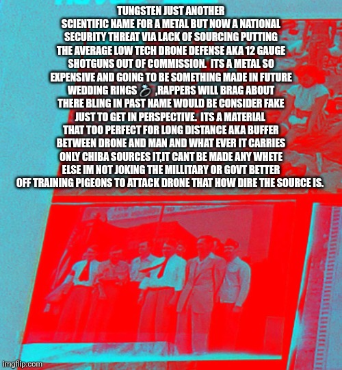 Decoder sounds the alarm: the cannons are useless with out balls ,drone are modern pirates | TUNGSTEN JUST ANOTHER SCIENTIFIC NAME FOR A METAL BUT NOW A NATIONAL SECURITY THREAT VIA LACK OF SOURCING PUTTING THE AVERAGE LOW TECH DRONE DEFENSE AKA 12 GAUGE SHOTGUNS OUT OF COMMISSION.  ITS A METAL SO EXPENSIVE AND GOING TO BE SOMETHING MADE IN FUTURE WEDDING RINGS 💍  ,RAPPERS WILL BRAG ABOUT THERE BLING IN PAST NAME WOULD BE CONSIDER FAKE JUST TO GET IN PERSPECTIVE.  ITS A MATERIAL  THAT TOO PERFECT FOR LONG DISTANCE AKA BUFFER BETWEEN DRONE AND MAN AND WHAT EVER IT CARRIES ONLY CHIBA SOURCES IT,IT CANT BE MADE ANY WHETE ELSE IM NOT JOKING THE MILLITARY OR GOVT BETTER OFF TRAINING PIGEONS TO ATTACK DRONE THAT HOW DIRE THE SOURCE IS. | image tagged in wtf,drone,pirate | made w/ Imgflip meme maker