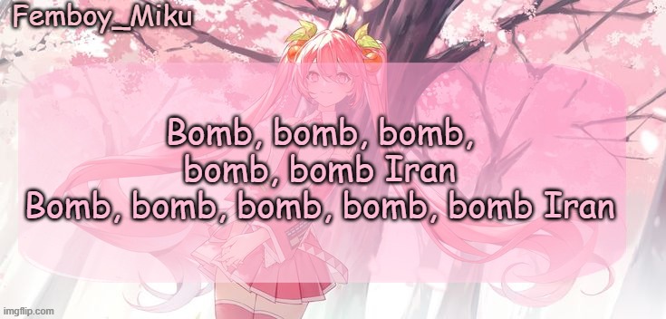 https://www.youtube.com/watch?v=s8hEtI9AI0U | Bomb, bomb, bomb, bomb, bomb Iran
Bomb, bomb, bomb, bomb, bomb Iran | image tagged in femboy miku sakura miku announcement | made w/ Imgflip meme maker