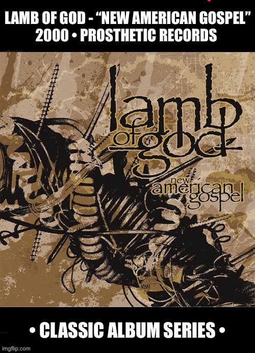 Their excellent 1st album. Originally known as Burn The Priest. | LAMB OF GOD - “NEW AMERICAN GOSPEL”
2000 • PROSTHETIC RECORDS; • CLASSIC ALBUM SERIES • | image tagged in heavy metal,lamb of god,new american gospel,classic album series,groove metal,thrash metal | made w/ Imgflip meme maker
