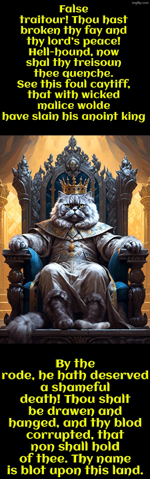 Hell-hound, Now Shal Thy Treisoun Thee Quenche | False traitour! Thou hast broken thy fay and thy lord’s peace! Hell-hound, now shal thy treisoun thee quenche. See this foul caytiff, that with wicked malice wolde have slain his anoint king; By the rode, he hath deserved a shameful death! Thou shalt be drawen and hanged, and thy blod corrupted, that non shall hold of thee. Thy name is blot upon this land. | image tagged in cats,medieval memes,the king,assassination,funny cats,execution | made w/ Imgflip meme maker