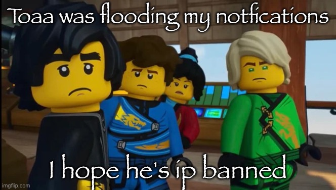 Ninjago reaction img | Toaa was flooding my notfications; I hope he's ip banned | image tagged in ninjago reaction img | made w/ Imgflip meme maker