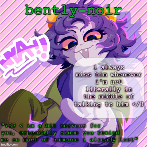 it's not fair | i always miss him whenever i'm not literally in the middle of talking to him </3 | image tagged in bently-noir nepeta temp | made w/ Imgflip meme maker