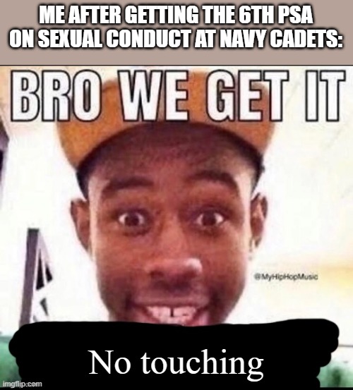 I'm not even kidding when I say 6 PSAs like bro I GET IT ALREADY! | ME AFTER GETTING THE 6TH PSA ON SEXUAL CONDUCT AT NAVY CADETS:; No touching | image tagged in bro we get it blank,navy,memes,funny | made w/ Imgflip meme maker