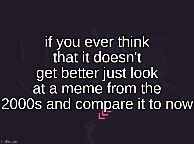 vik's image | if you ever think that it doesn't get better just look at a meme from the 2000s and compare it to now | image tagged in vik's image | made w/ Imgflip meme maker