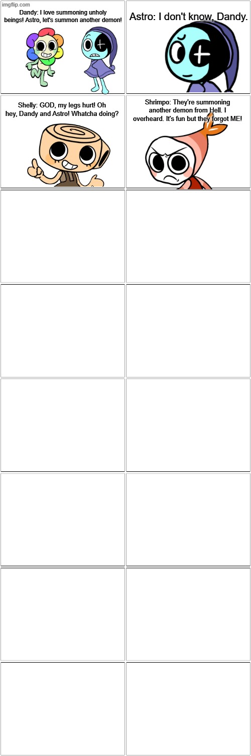 Continue the comic.mp3 | Dandy: I love summoning unholy beings! Astro, let's summon another demon! Astro: I don't know, Dandy. Shelly: GOD, my legs hurt! Oh hey, Dandy and Astro! Whatcha doing? Shrimpo: They're summoning another demon from Hell. I overheard. It's fun but they forgot ME! | image tagged in blank comic panel 2x8 | made w/ Imgflip meme maker