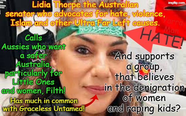 Calls Australians wanting to protect women and kids, supports people who culturally do this! | Lidia Thorpe the Australian senator who advocates for hate, violence, Islam and other Ultra Far Left causes. And supports a group, that believes in the denigration of women and raping kids? Yarra Man; Calls Aussies who want a safer Australia, particularly for Little Ones and women, Filth! HATE! Has much in common with Graceless Untamed! | image tagged in lidia thorpe australian senator of the ultra far left,palestine islam graceless untamed,ultra far left,green teal labor | made w/ Imgflip meme maker