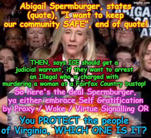 So Spermburger, which is it, protect the citizens of Virginia, OR embrace Self Gratification by Proxy? | Abigail Spermburger, states (quote), "I want to keep our community SAFE", end of quote! Yarra Man; THEN, says ICE should get a judicial warrant, if they want to arrest an Illegal who is charged with murdering a woman at a Fairfax Country bustop! So here's the deal Spermburger, ya either embrace Self Gratification by Proxy / Woke / Virtue Signalling OR; You PROTECT the people of Virginia, WHICH ONE IS IT? | image tagged in governor spermburger virginia,virtue signalling woke,ultra far left democrats,somali frauds llc,crime rape murder pedophiles | made w/ Imgflip meme maker