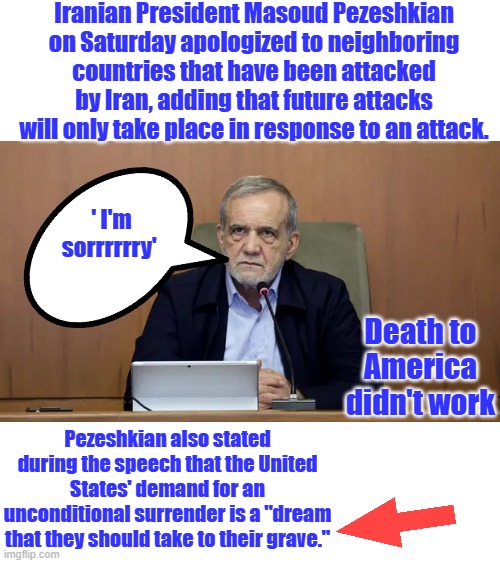 Once a muslim always a muslim. Kind of like a dem you can never trust them. | Iranian President Masoud Pezeshkian on Saturday apologized to neighboring countries that have been attacked by Iran, adding that future attacks will only take place in response to an attack. ' I'm sorrrrrry'; Death to America didn't work; Pezeshkian also stated during the speech that the United States' demand for an unconditional surrender is a "dream that they should take to their grave." | made w/ Imgflip meme maker