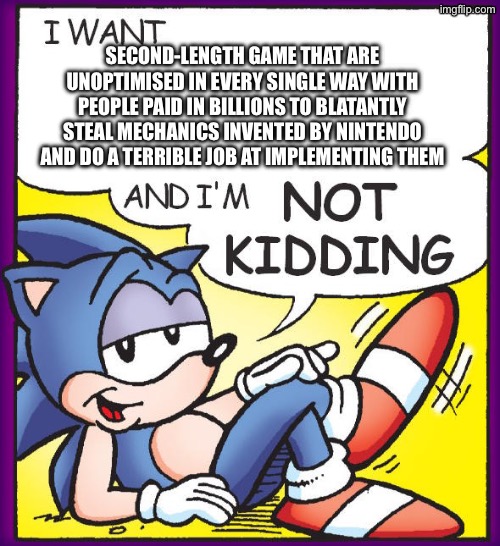 Sonic Not Kidding | SECOND-LENGTH GAME THAT ARE UNOPTIMISED IN EVERY SINGLE WAY WITH PEOPLE PAID IN BILLIONS TO BLATANTLY STEAL MECHANICS INVENTED BY NINTENDO AND DO A TERRIBLE JOB AT IMPLEMENTING THEM | image tagged in sonic not kidding | made w/ Imgflip meme maker
