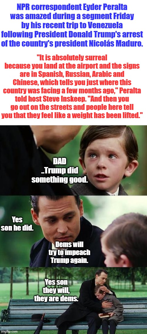 TDS  & Hate America rules the dems lives. | NPR correspondent Eyder Peralta was amazed during a segment Friday by his recent trip to Venezuela following President Donald Trump's arrest of the country's president Nicolás Maduro. "It is absolutely surreal because you land at the airport and the signs are in Spanish, Russian, Arabic and Chinese, which tells you just where this country was facing a few months ago," Peralta told host Steve Inskeep. "And then you go out on the streets and people here tell you that they feel like a weight has been lifted."; DAD ..Trump did something good. Yes son he did. Dems will try to impeach Trump again. Yes son they will, they are dems. | image tagged in memes,finding neverland | made w/ Imgflip meme maker