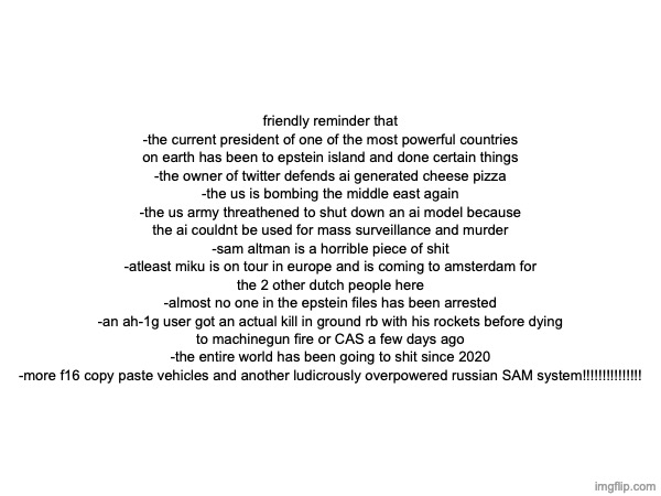 friendly reminder that
-the current president of one of the most powerful countries on earth has been to epstein island and done certain things
-the owner of twitter defends ai generated cheese pizza
-the us is bombing the middle east again
-the us army threathened to shut down an ai model because the ai couldnt be used for mass surveillance and murder
-sam altman is a horrible piece of shit
-atleast miku is on tour in europe and is coming to amsterdam for the 2 other dutch people here
-almost no one in the epstein files has been arrested
-an ah-1g user got an actual kill in ground rb with his rockets before dying to machinegun fire or CAS a few days ago
-the entire world has been going to shit since 2020
-more f16 copy paste vehicles and another ludicrously overpowered russian SAM system!!!!!!!!!!!!!!! | made w/ Imgflip meme maker