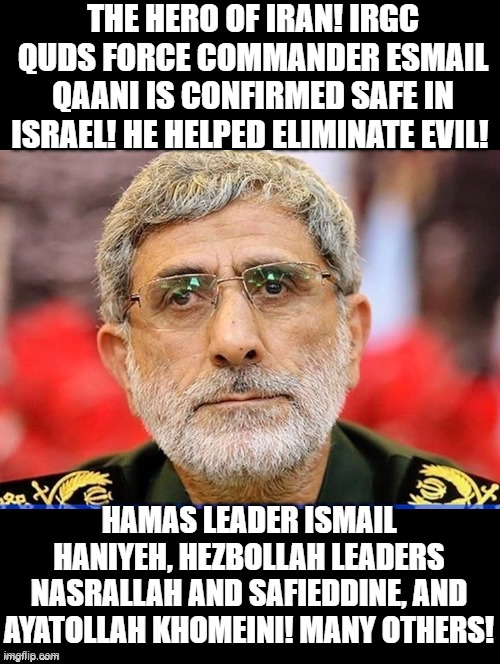 The Hero of Iran! | THE HERO OF IRAN! IRGC QUDS FORCE COMMANDER ESMAIL QAANI IS CONFIRMED SAFE IN ISRAEL! HE HELPED ELIMINATE EVIL! HAMAS LEADER ISMAIL HANIYEH, HEZBOLLAH LEADERS NASRALLAH AND SAFIEDDINE, AND AYATOLLAH KHOMEINI! MANY OTHERS! | image tagged in that s what heroes do | made w/ Imgflip meme maker