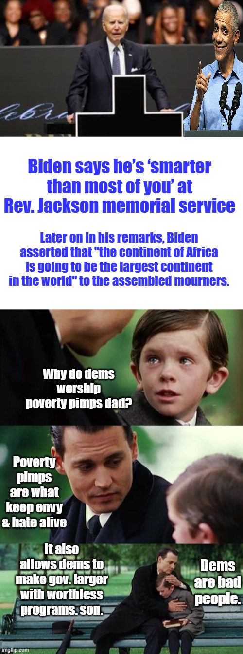 Can't wait for the 'REV.' Al show.The Black cross was a nice racist touch, subliminal messaging | Biden says he’s ‘smarter than most of you’ at Rev. Jackson memorial service; Later on in his remarks, Biden asserted that "the continent of Africa is going to be the largest continent in the world" to the assembled mourners. Why do dems worship poverty pimps dad? Poverty pimps are what keep envy & hate alive; It also allows dems to make gov. larger with worthless programs. son. Dems are bad people. | image tagged in memes,finding neverland | made w/ Imgflip meme maker