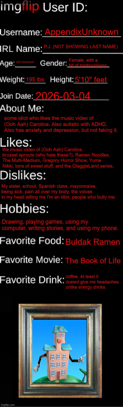 imgflip ID Card | AppendixUnknown; P.J. (NOT SHOWING LAST NAME); NOT SHOWING; Female, with a bit of tomboyisness; 195 lbs; 5'10'' feet; 2026-03-04; some idiot who likes the music video of (Ooh Aah) Carolina. Also autistic with ADHD. Also has anxiety and depression, but not faking it. the music video of (Ooh Aah) Carolina, brussel sprouts (why hate these?), Ramen Noodles, The Multi-Medium, Gregory Horror Show, Yume Nikki, tons of sweet stuff, and the GlaggleLand series. My sister, school, Spanish class, mayonnaise, being sick, pain all over my body, the voices in my head telling me I'm an idiot, people who bully me. Drawing, playing games, using my computer, writing stories, and using my phone. Buldak Ramen; The Book of Life; coffee. At least it doesnt give me headaches unlike energy drinks. | image tagged in imgflip id card,id card | made w/ Imgflip meme maker