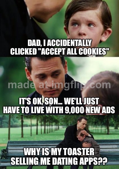 DAD, I ACCIDENTALLY CLICKED "ACCEPT ALL COOKIES"; IT'S OK, SON... WE'LL JUST HAVE TO LIVE WITH 9,000 NEW ADS | DAD, I ACCIDENTALLY CLICKED "ACCEPT ALL COOKIES"; IT'S OK, SON... WE'LL JUST HAVE TO LIVE WITH 9,000 NEW ADS; WHY IS MY TOASTER SELLING ME DATING APPS?? | image tagged in memes,finding neverland,ads,cookies,online dating,internet | made w/ Imgflip meme maker