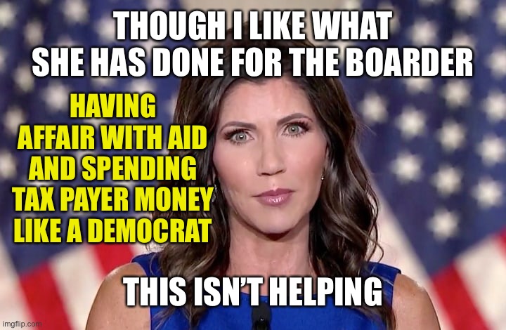 President Trump was right to fire her. | THOUGH I LIKE WHAT SHE HAS DONE FOR THE BOARDER; HAVING AFFAIR WITH AID AND SPENDING TAX PAYER MONEY LIKE A DEMOCRAT; THIS ISN’T HELPING | image tagged in kristi noem | made w/ Imgflip meme maker