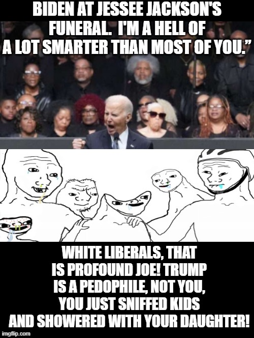 I am smarter than you! | BIDEN AT JESSEE JACKSON'S FUNERAL.  I'M A HELL OF A LOT SMARTER THAN MOST OF YOU.”; WHITE LIBERALS, THAT IS PROFOUND JOE! TRUMP IS A PEDOPHILE, NOT YOU, YOU JUST SNIFFED KIDS AND SHOWERED WITH YOUR DAUGHTER! | image tagged in idiots | made w/ Imgflip meme maker