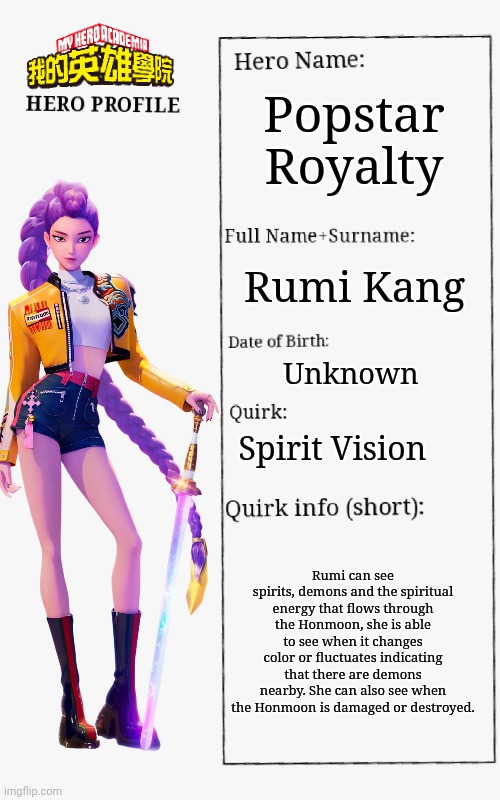 Rumi bio | Popstar Royalty; Rumi Kang; Unknown; Spirit Vision; Rumi can see spirits, demons and the spiritual energy that flows through the Honmoon, she is able to see when it changes color or fluctuates indicating that there are demons nearby. She can also see when the Honmoon is damaged or destroyed. | image tagged in mha hero profile,kpop demon hunters | made w/ Imgflip meme maker