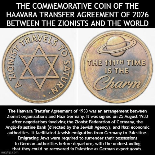 Haavara Transfer Agreement 2.0: A New Deal for a final Final Solution | THE COMMEMORATIVE COIN OF THE HAAVARA TRANSFER AGREEMENT OF 2026
BETWEEN THE ZIONISTS AND THE WORLD; The Haavara Transfer Agreement of 1933 was an arrangement between
Zionist organizations and Nazi Germany. It was signed on 25 August 1933
after negotiations involving the Zionist Federation of Germany, the
Anglo-Palestine Bank (directed by the Jewish Agency), and Nazi economic
authorities. It facilitated Jewish emigration from Germany to Palestine.
Emigrating Jews were required to surrender their possessions
to German authorities before departure, with the understanding
that they could be recovered in Palestine as German export goods. | image tagged in israel,israel jews,absolutely barbaric,genocide,evil,satanic | made w/ Imgflip meme maker
