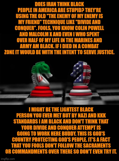 Funny | DOES IRAN THINK BLACK PEOPLE IN AMERICA ARE STUPID? THEY'RE USING THE OLD "THE ENEMY OF MY ENEMY IS MY FRIEND" TECHNIQUE LIKE "DIVIDE AND CONQUER". FOOLS, YOU KNOW COLIN POWELL AND MALCOLM X AND EVEN I WHO SPENT OVER HALF OF MY LIFE IN THE MARINES AND ARMY AM BLACK. IF I DIED IN A COMBAT ZONE IT WOULD BE WITH THE INTENT TO SERVE JUSTICE. I MIGHT BE THE LIGHTEST BLACK PERSON YOU EVER MET BUT BY NAZI AND KKK STANDARDS I AM BLACK AND DON'T THINK THAT YOUR DIVIDE AND CONQUER ATTEMPT IS GOING TO WORK HERE BUDDY. THIS IS GOD'S COUNTRY PROTECTING GOD'S PEOPLE. IT'S A FACT THAT YOU FOOLS DON'T FOLLOW THE SACRAMENTS OR COMMANDMENTS OVER THERE SO DON'T EVEN TRY IT. | image tagged in funny,inspirational,usa,iran,black people,justice | made w/ Imgflip meme maker