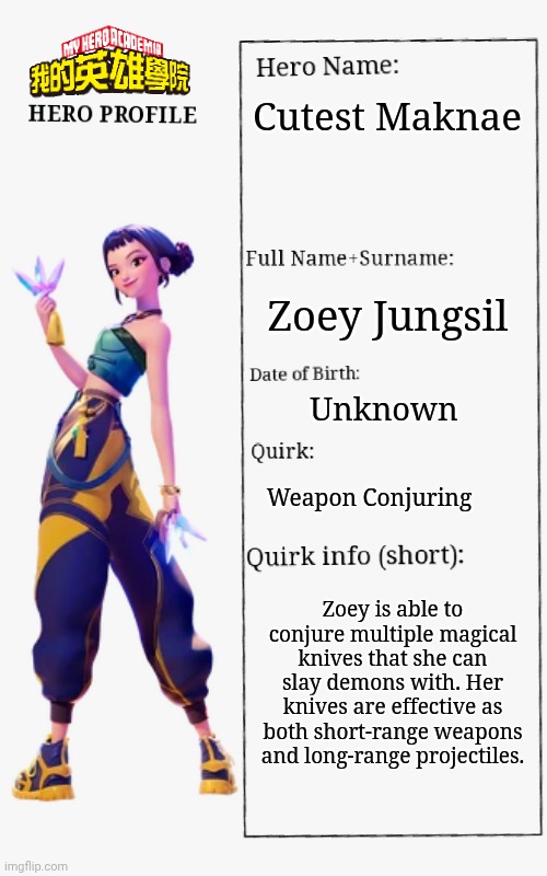Zoey bio | Cutest Maknae; Zoey Jungsil; Unknown; Weapon Conjuring; Zoey is able to conjure multiple magical knives that she can slay demons with. Her knives are effective as both short-range weapons and long-range projectiles. | image tagged in mha hero profile,kpop demon hunters | made w/ Imgflip meme maker